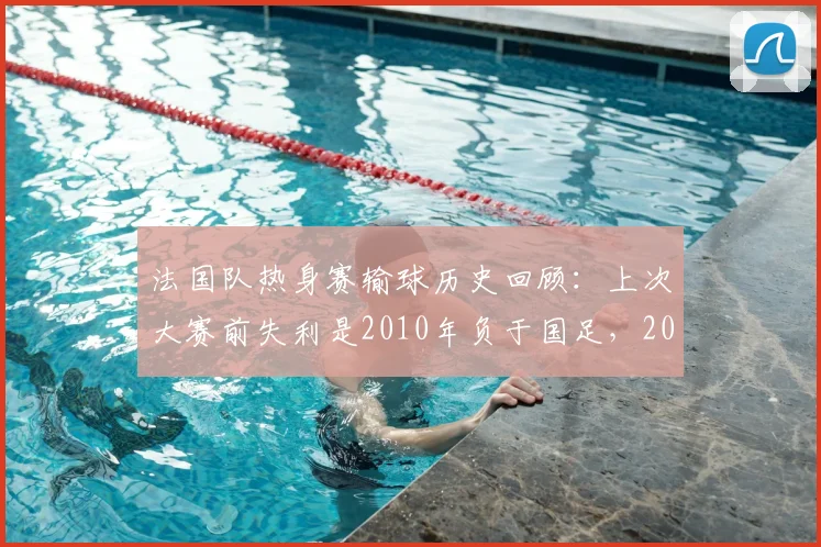 法国队热身赛输球历史回顾:上次大赛前失利是2010年负于国足,2026世界杯前景如何?