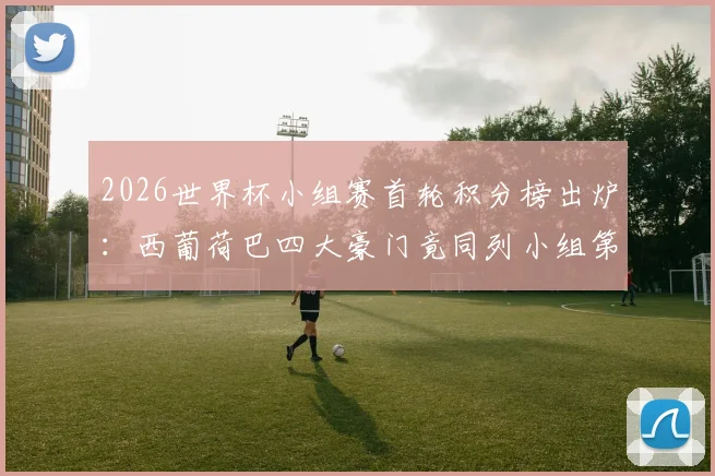 2026世界杯小组赛首轮积分榜出炉：西葡荷巴四大豪门竟同列小组第三，出线形势全解析