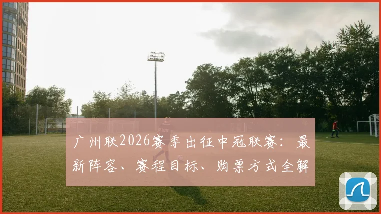 广州联2026赛季出征中冠联赛：最新阵容、赛程目标、购票方式全解析，球迷必看指南