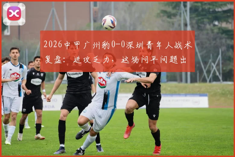 2026中甲广州豹0-0深圳青年人战术复盘:进攻乏力,这场闷平问题出在哪?看详细解读与全场录像资源