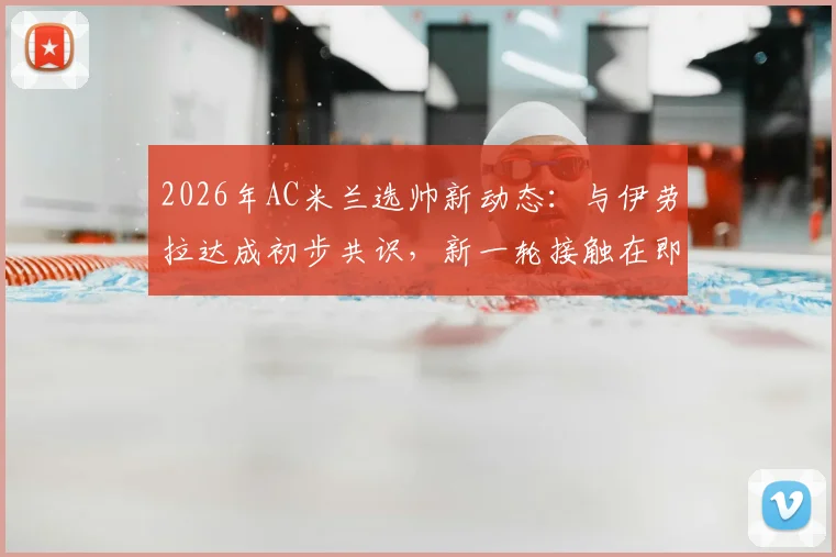 2026年AC米兰选帅新动态：与伊劳拉达成初步共识，新一轮接触在即，红黑军团帅位更迭解析