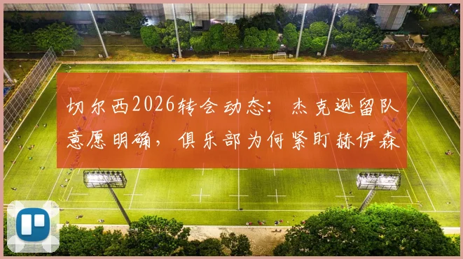 切尔西2026转会动态：杰克逊留队意愿明确，俱乐部为何紧盯赫伊森这名后卫？深度剖析球队引援策略
