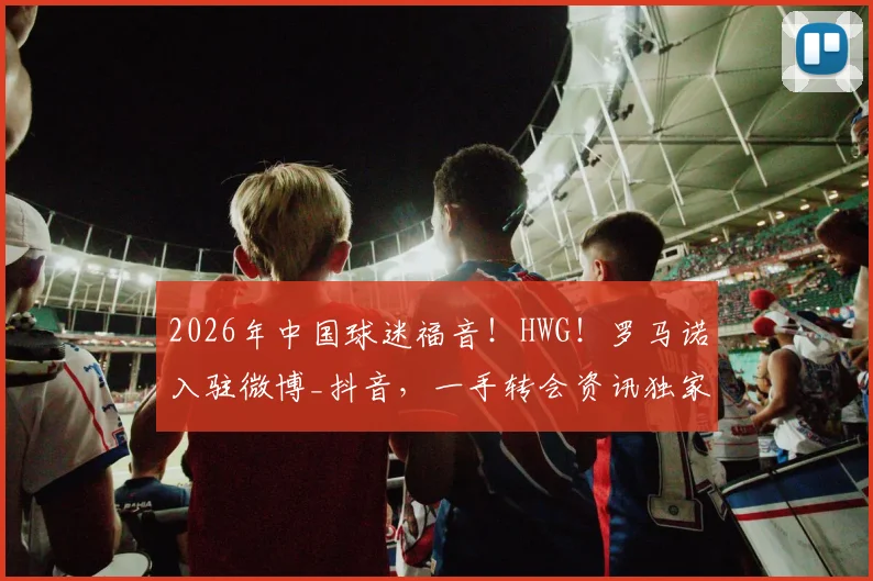 2026年中国球迷福音！HWG！罗马诺入驻微博_抖音，一手转会资讯独家同步