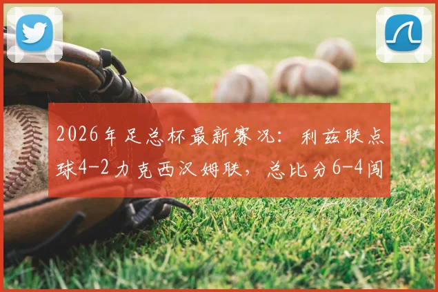2026年足总杯最新赛况:利兹联点球4-2力克西汉姆联,总比分6-4闯入下一轮,附全场关键数据与晋级分析