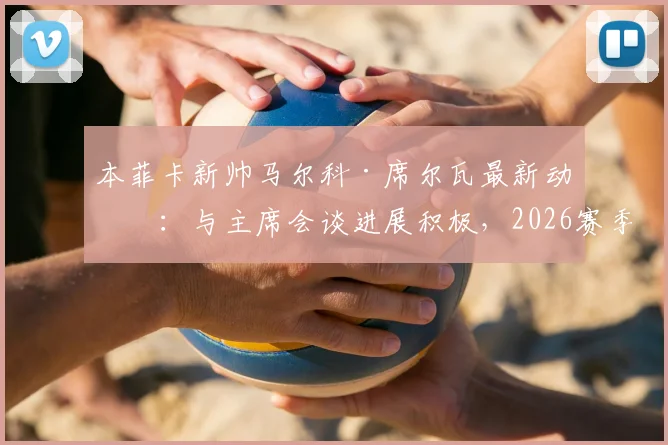 本菲卡新帅马尔科·席尔瓦最新动态:与主席会谈进展积极,2026赛季执教前景分析