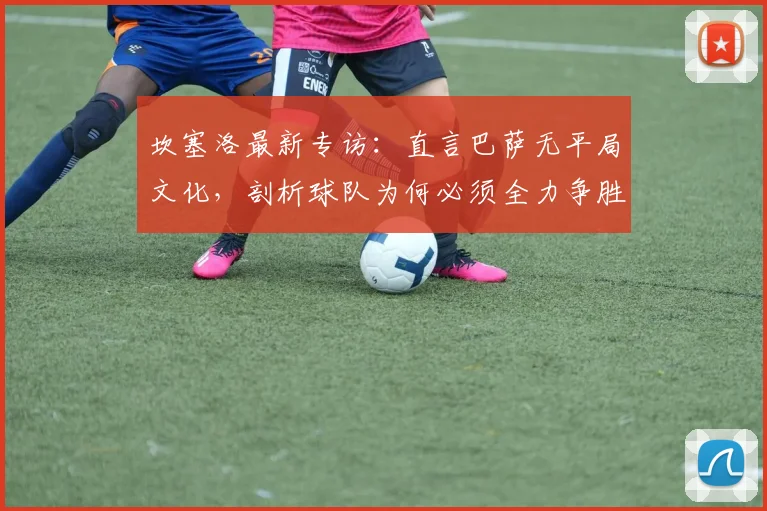 坎塞洛最新专访:直言巴萨无平局文化,剖析球队为何必须全力争胜,展望2026对决皇马夺冠前景