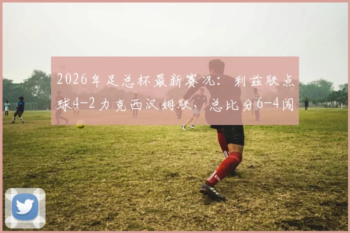 2026年足总杯最新赛况：利兹联点球4-2力克西汉姆联，总比分6-4闯入下一轮，附全场关键数据与晋级分析