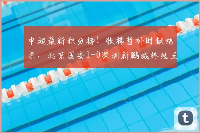 中超最新积分榜!张稀哲补时献绝杀,北京国安1-0深圳新鹏城终结五轮不胜,2026赛季曙光重现