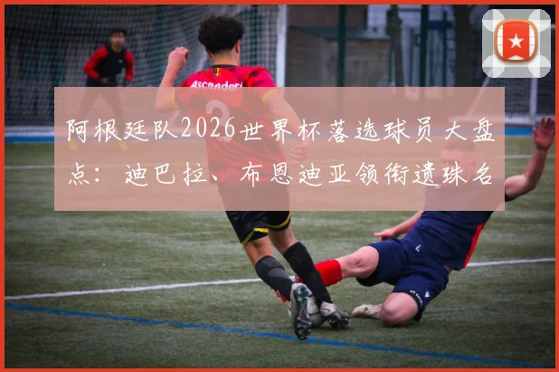 阿根廷队2026世界杯落选球员大盘点：迪巴拉、布恩迪亚领衔遗珠名单，斯卡洛尼选人标准引热议
