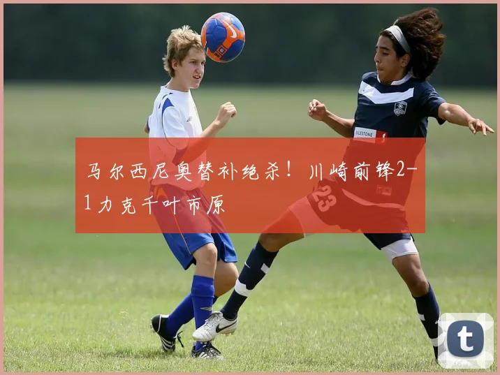 马尔西尼奥替补绝杀!川崎前锋2-1力克千叶市原