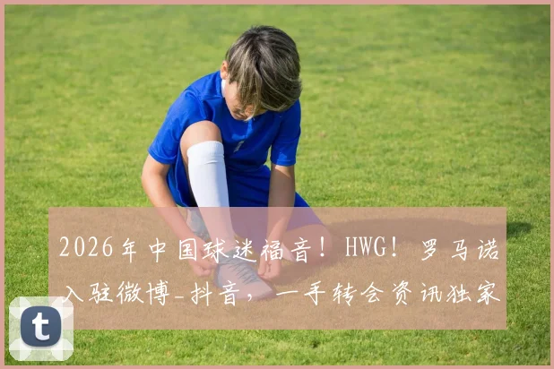 2026年中国球迷福音!HWG!罗马诺入驻微博_抖音,一手转会资讯独家同步