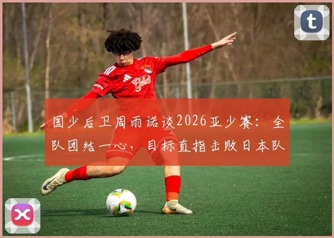 国少后卫周雨诺谈2026亚少赛:全队团结一心,目标直指击败日本队夺冠