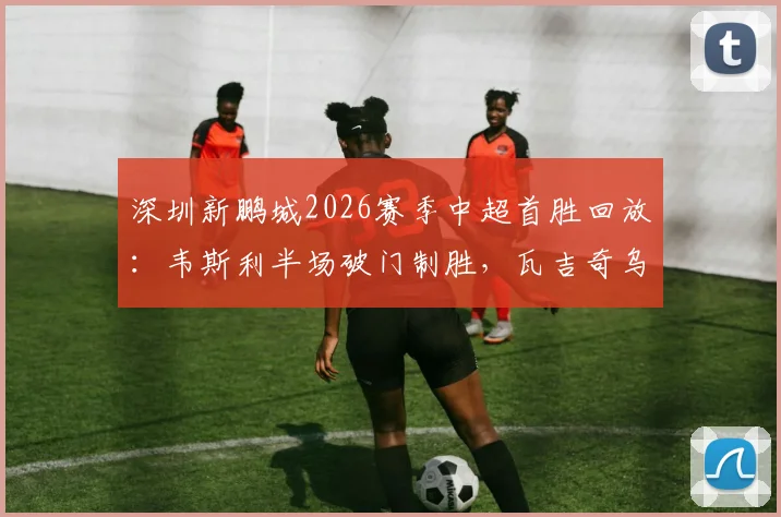 深圳新鹏城2026赛季中超首胜回放：韦斯利半场破门制胜，瓦吉奇乌龙险情回顾，1-0力克长春亚泰铁人