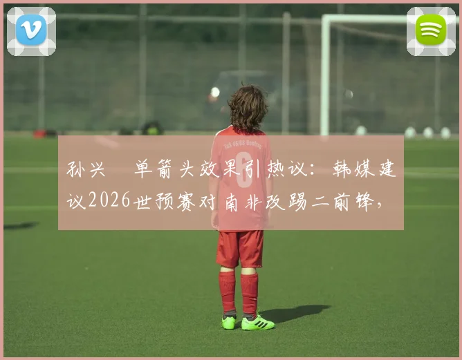 孙兴慜单箭头效果引热议:韩媒建议2026世预赛对南非改踢二前锋,克林斯曼该如何调整?