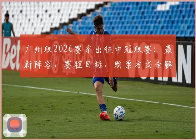 广州联2026赛季出征中冠联赛:最新阵容、赛程目标、购票方式全解析,球迷必看指南