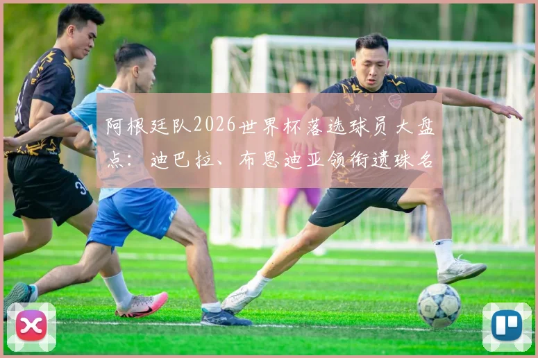 阿根廷队2026世界杯落选球员大盘点:迪巴拉、布恩迪亚领衔遗珠名单,斯卡洛尼选人标准引热议