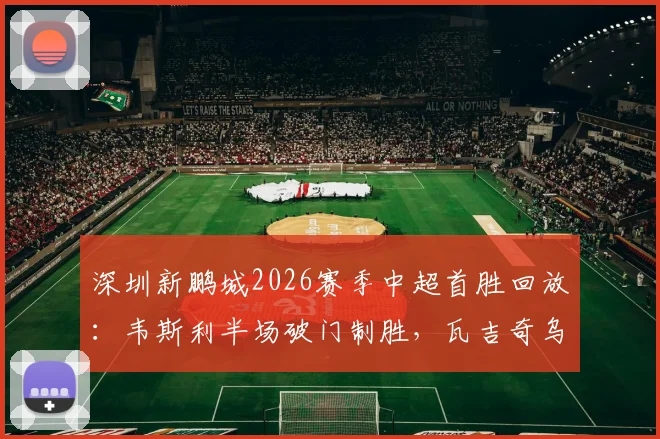 深圳新鹏城2026赛季中超首胜回放:韦斯利半场破门制胜,瓦吉奇乌龙险情回顾,1-0力克长春亚泰铁人
