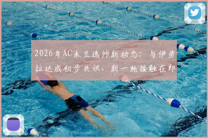 2026年AC米兰选帅新动态:与伊劳拉达成初步共识,新一轮接触在即,红黑军团帅位更迭解析