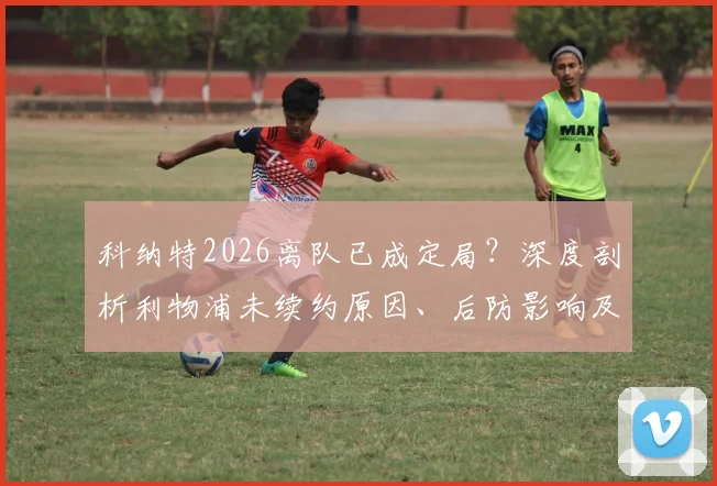 科纳特2026离队已成定局?深度剖析利物浦未续约原因、后防影响及潜在替代者