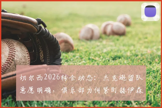 切尔西2026转会动态:杰克逊留队意愿明确,俱乐部为何紧盯赫伊森这名后卫?深度剖析球队引援策略